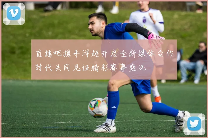 直播吧携手浔超开启全新媒体合作时代共同见证精彩赛事盛况