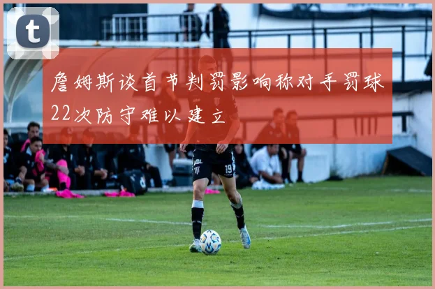 詹姆斯谈首节判罚影响称对手罚球22次防守难以建立