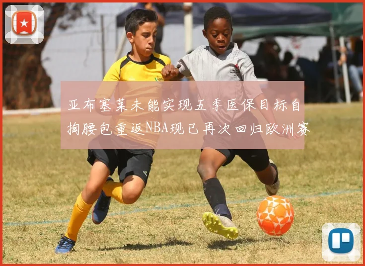 亚布塞莱未能实现五季医保目标自掏腰包重返NBA现已再次回归欧洲赛场