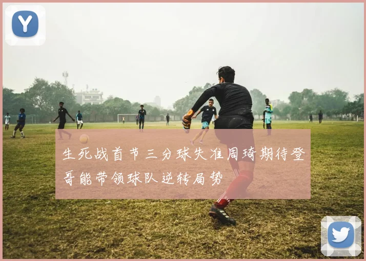 生死战首节三分球失准周琦期待登哥能带领球队逆转局势