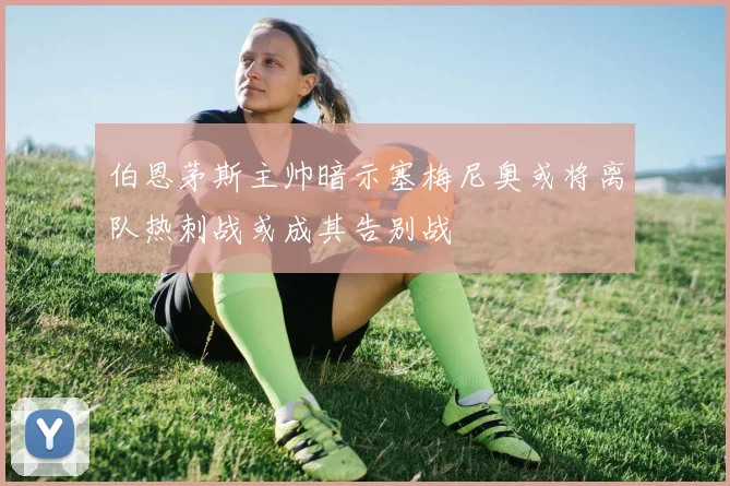 伯恩茅斯主帅暗示塞梅尼奥或将离队热刺战或成其告别战