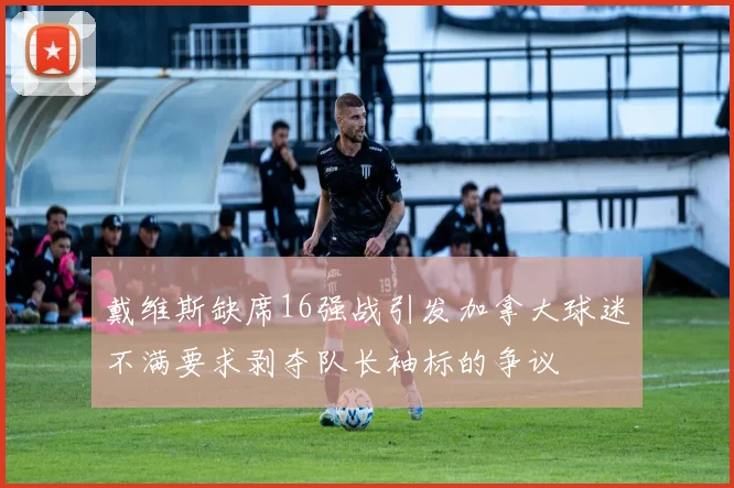 戴维斯缺席16强战引发加拿大球迷不满要求剥夺队长袖标的争议