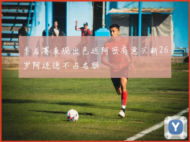 季后赛表现出色迈阿密有意买断26岁阿连德不占名额
