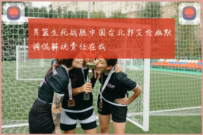 男篮生死战胜中国台北郭艾伦幽默调侃解说责任在我