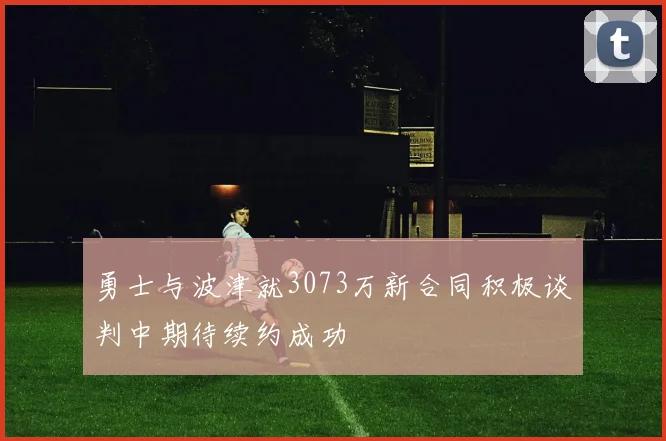 勇士与波津就3073万新合同积极谈判中期待续约成功