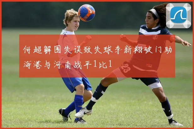 何超解围失误致失球李新翔破门助海港与河南战平1比1