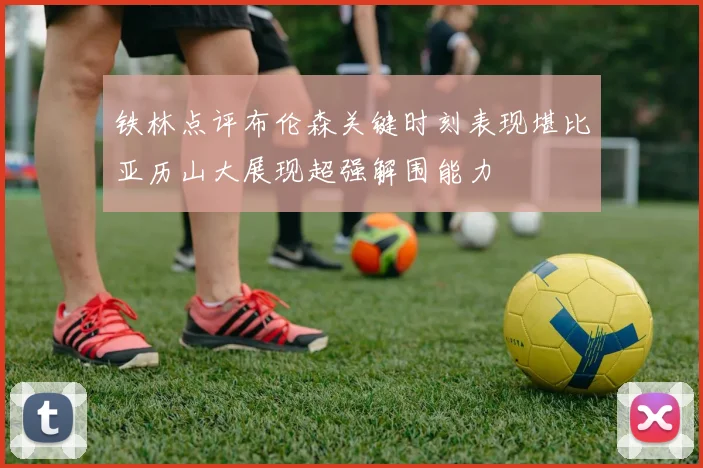 铁林点评布伦森关键时刻表现堪比亚历山大展现超强解围能力