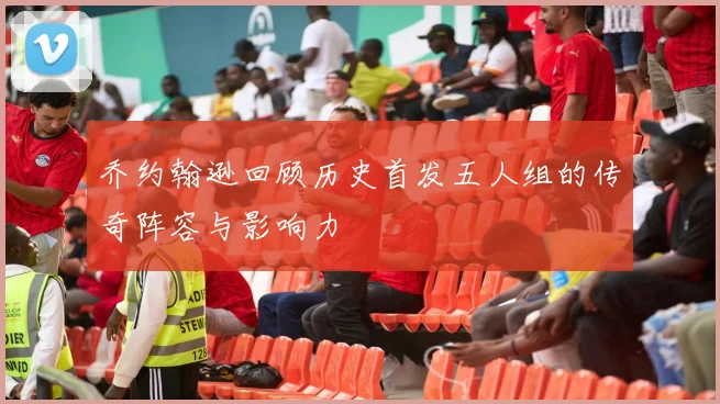 乔约翰逊回顾历史首发五人组的传奇阵容与影响力