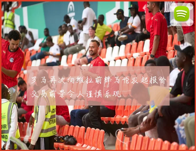 罗马再次向维拉前锋马伦发起报价交易前景令人谨慎乐观