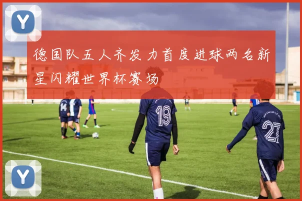 德国队五人齐发力首度进球两名新星闪耀世界杯赛场