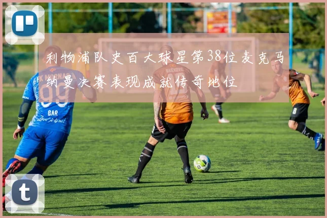 利物浦队史百大球星第38位麦克马纳曼决赛表现成就传奇地位
