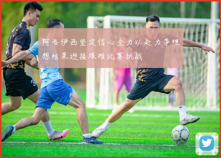 阿洛伊西坚定信心全力以赴力争理想结果迎接艰难比赛挑战