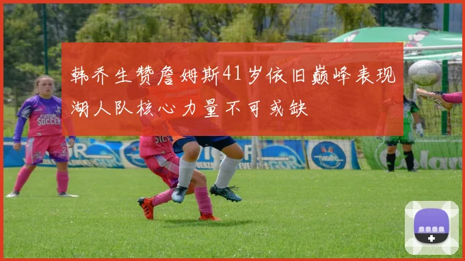 韩乔生赞詹姆斯41岁依旧巅峰表现湖人队核心力量不可或缺