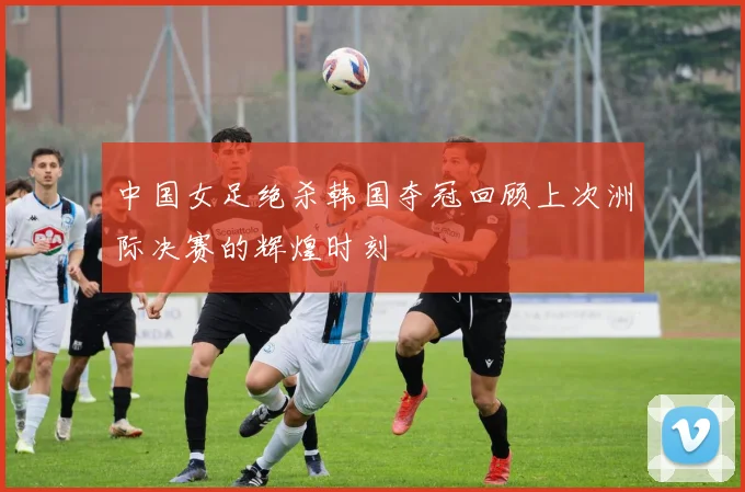 中国女足绝杀韩国夺冠回顾上次洲际决赛的辉煌时刻