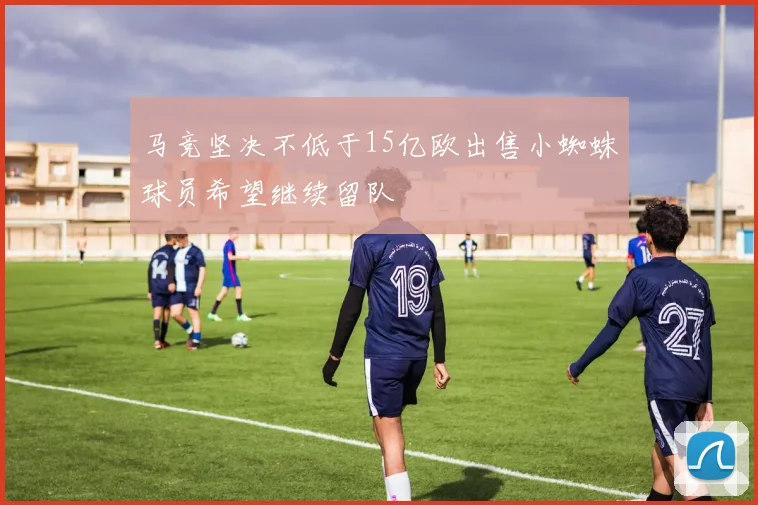 马竞坚决不低于15亿欧出售小蜘蛛球员希望继续留队
