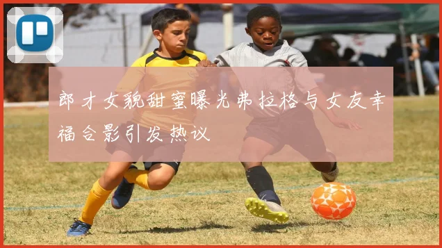郎才女貌甜蜜曝光弗拉格与女友幸福合影引发热议