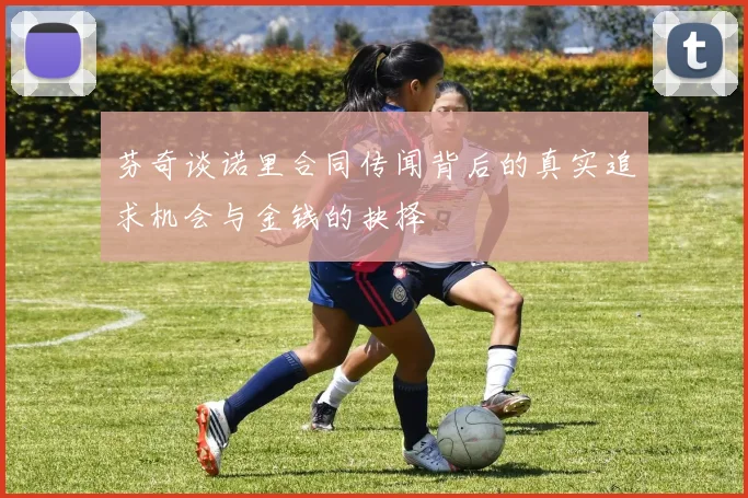 芬奇谈诺里合同传闻背后的真实追求机会与金钱的抉择
