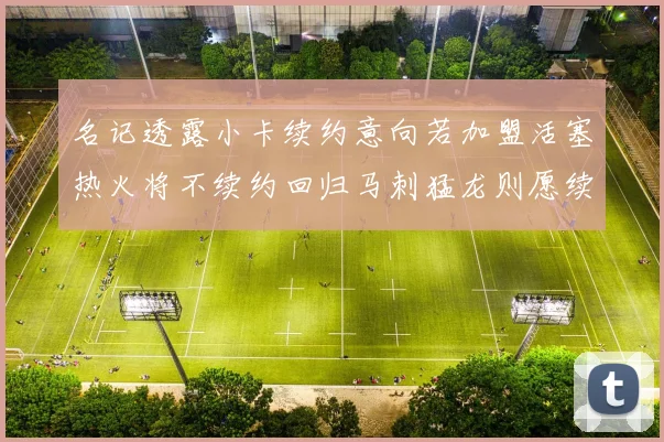 名记透露小卡续约意向若加盟活塞热火将不续约回归马刺猛龙则愿续约